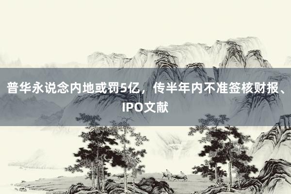 普华永说念内地或罚5亿，传半年内不准签核财报、IPO文献