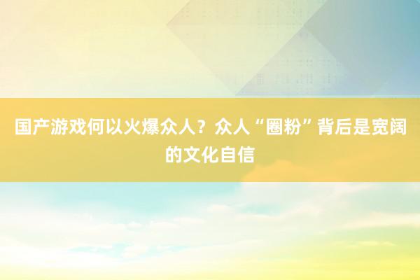 国产游戏何以火爆众人？众人“圈粉”背后是宽阔的文化自信