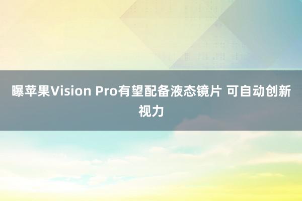 曝苹果Vision Pro有望配备液态镜片 可自动创新视力