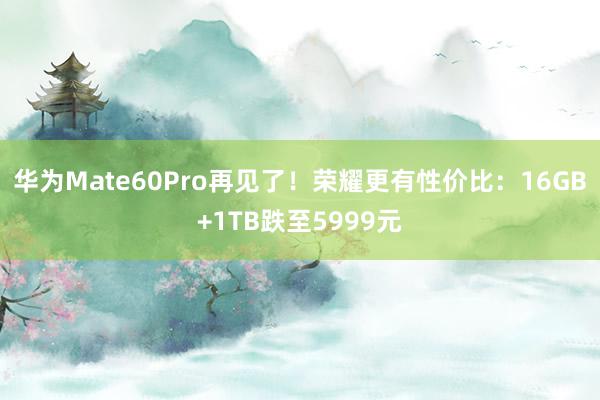 华为Mate60Pro再见了！荣耀更有性价比：16GB+1TB跌至5999元