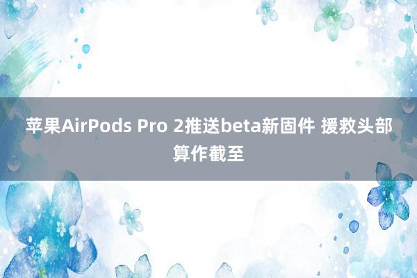 苹果AirPods Pro 2推送beta新固件 援救头部算作截至