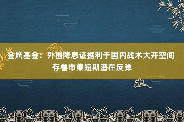 金鹰基金：外围降息证据利于国内战术大开空间 存眷市集短期潜在反弹