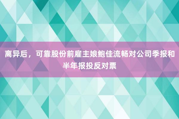 离异后，可靠股份前雇主娘鲍佳流畅对公司季报和半年报投反对票