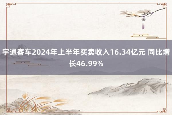 宇通客车2024年上半年买卖收入16.34亿元 同比增长46.99%