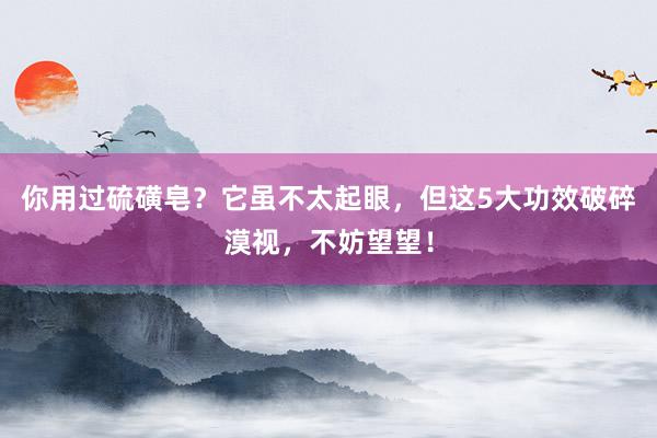 你用过硫磺皂？它虽不太起眼，但这5大功效破碎漠视，不妨望望！