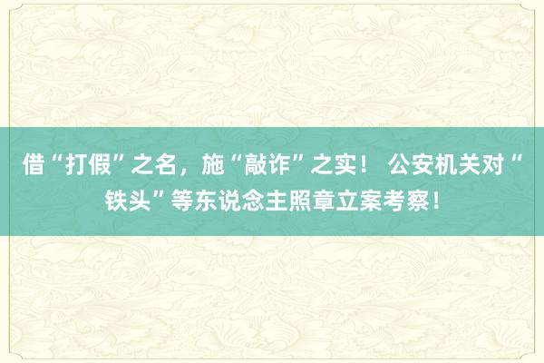 借“打假”之名，施“敲诈”之实！ 公安机关对“铁头”等东说念主照章立案考察！