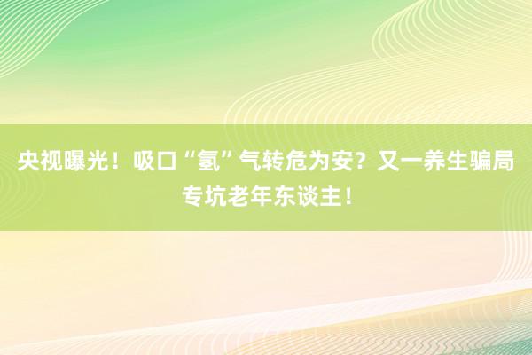 央视曝光！吸口“氢”气转危为安？又一养生骗局专坑老年东谈主！