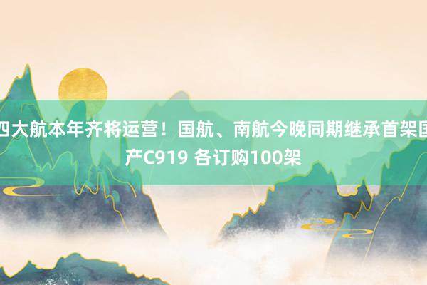 四大航本年齐将运营！国航、南航今晚同期继承首架国产C919 各订购100架