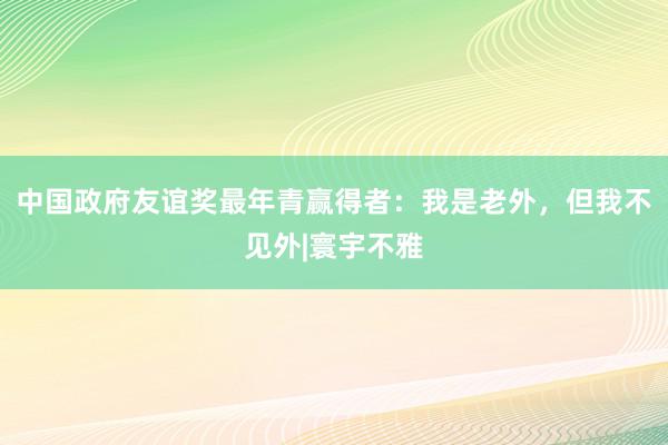 中国政府友谊奖最年青赢得者：我是老外，但我不见外|寰宇不雅