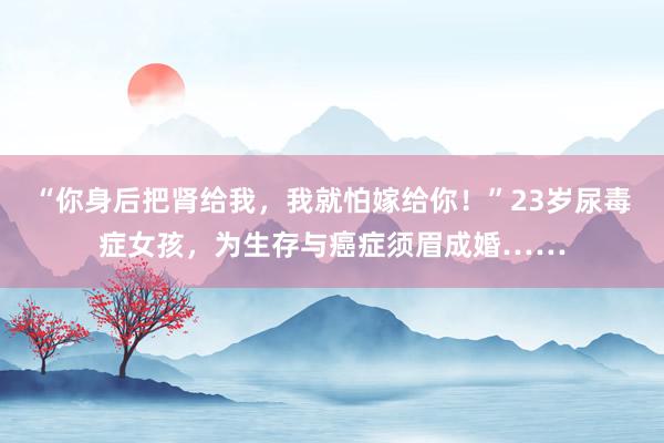 “你身后把肾给我，我就怕嫁给你！”23岁尿毒症女孩，为生存与癌症须眉成婚……