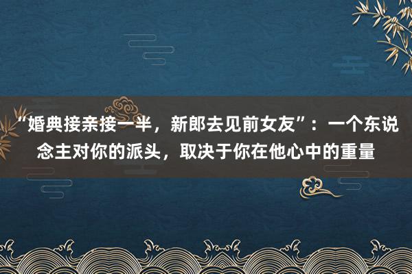 “婚典接亲接一半，新郎去见前女友”：一个东说念主对你的派头，取决于你在他心中的重量