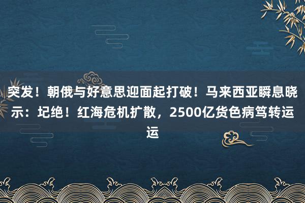 突发！朝俄与好意思迎面起打破！马来西亚瞬息晓示：圮绝！红海危机扩散，2500亿货色病笃转运