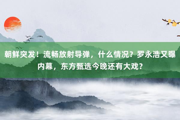 朝鲜突发！流畅放射导弹，什么情况？罗永浩又曝内幕，东方甄选今晚还有大戏？