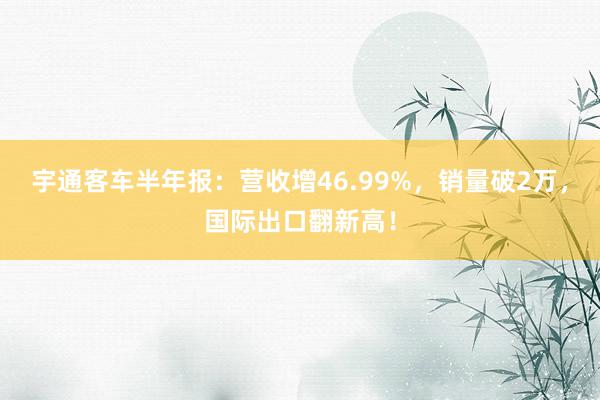 宇通客车半年报：营收增46.99%，销量破2万，国际出口翻新高！