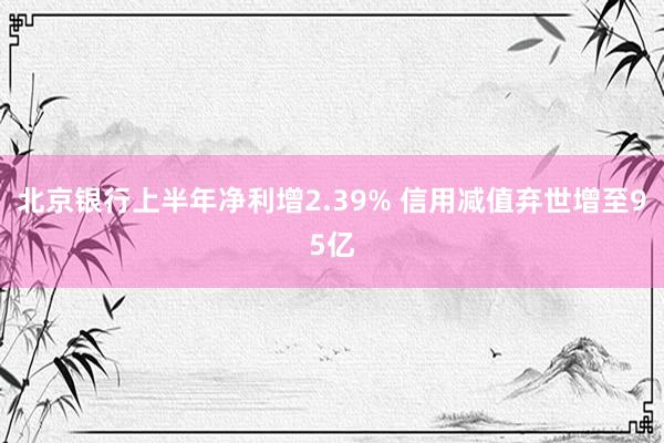 北京银行上半年净利增2.39% 信用减值弃世增至95亿