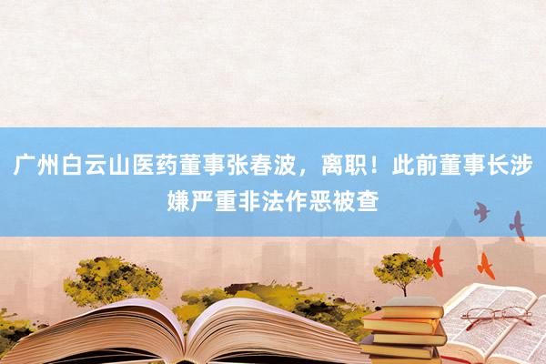 广州白云山医药董事张春波，离职！此前董事长涉嫌严重非法作恶被查