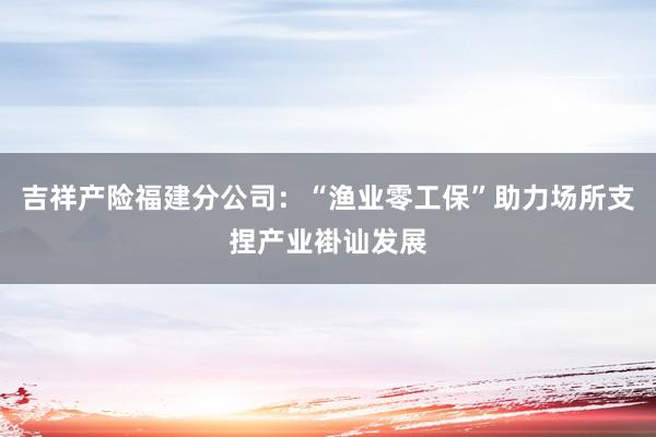 吉祥产险福建分公司：“渔业零工保”助力场所支捏产业褂讪发展