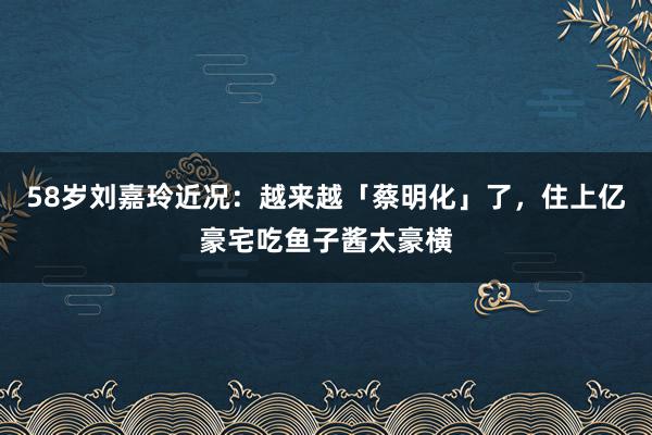 58岁刘嘉玲近况：越来越「蔡明化」了，住上亿豪宅吃鱼子酱太豪横