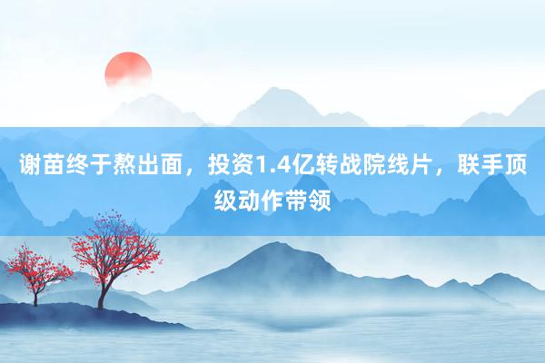 谢苗终于熬出面，投资1.4亿转战院线片，联手顶级动作带领