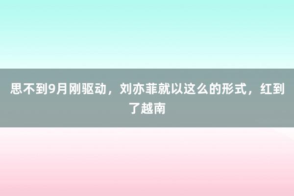 思不到9月刚驱动，刘亦菲就以这么的形式，红到了越南