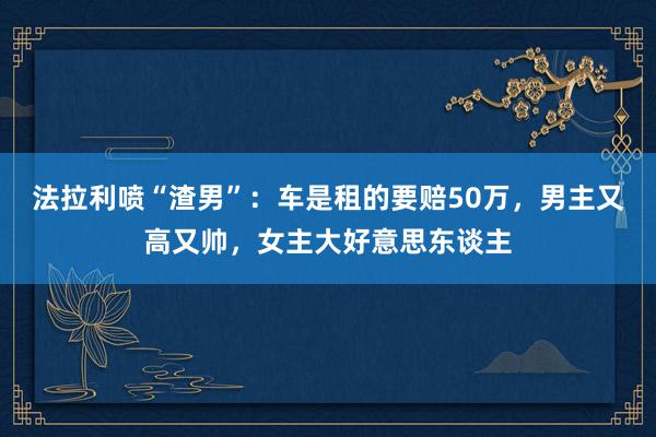 法拉利喷“渣男”：车是租的要赔50万，男主又高又帅，女主大好意思东谈主