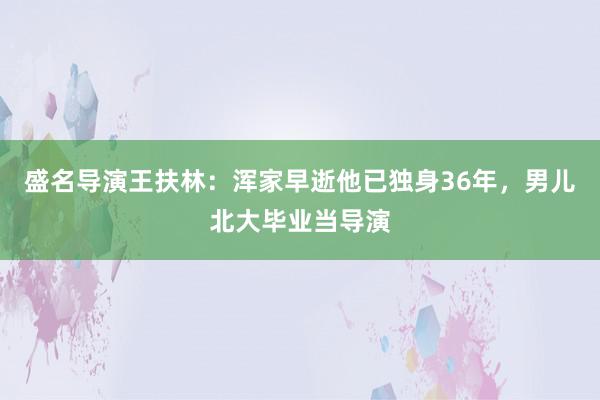 盛名导演王扶林：浑家早逝他已独身36年，男儿北大毕业当导演