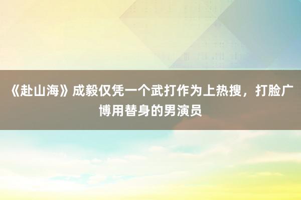 《赴山海》成毅仅凭一个武打作为上热搜，打脸广博用替身的男演员