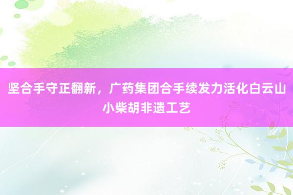 坚合手守正翻新，广药集团合手续发力活化白云山小柴胡非遗工艺