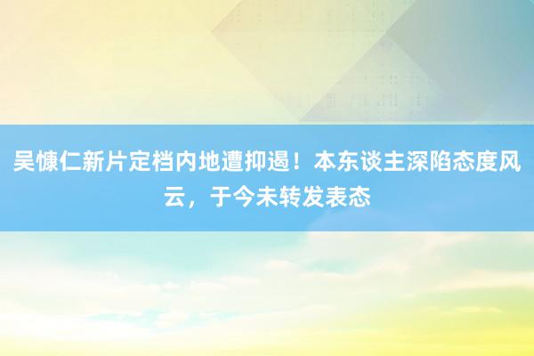 吴慷仁新片定档内地遭抑遏！本东谈主深陷态度风云，于今未转发表态