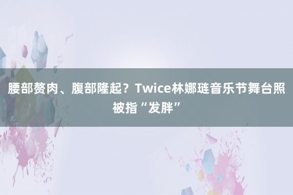 腰部赘肉、腹部隆起？Twice林娜琏音乐节舞台照被指“发胖”