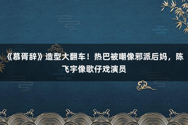 《慕胥辞》造型大翻车！热巴被嘲像邪派后妈，陈飞宇像歌仔戏演员