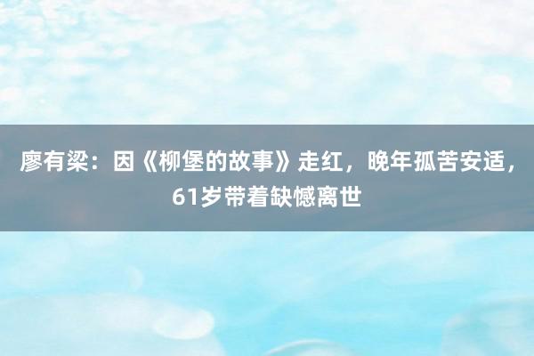 廖有梁：因《柳堡的故事》走红，晚年孤苦安适，61岁带着缺憾离世