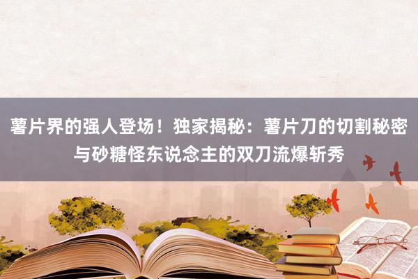 薯片界的强人登场！独家揭秘：薯片刀的切割秘密与砂糖怪东说念主的双刀流爆斩秀