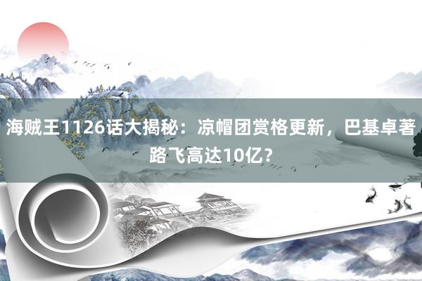 海贼王1126话大揭秘：凉帽团赏格更新，巴基卓著路飞高达10亿？