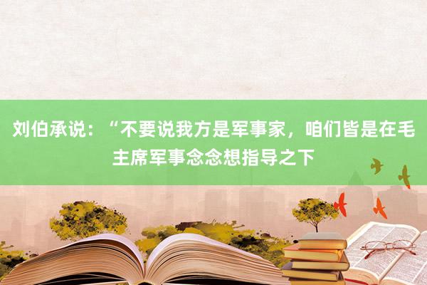 刘伯承说：“不要说我方是军事家，咱们皆是在毛主席军事念念想指导之下