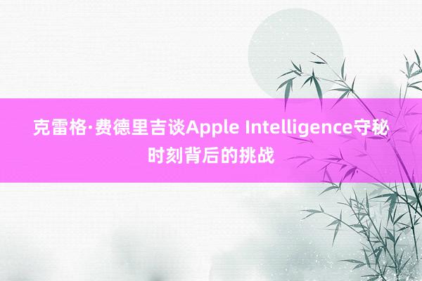 克雷格·费德里吉谈Apple Intelligence守秘时刻背后的挑战