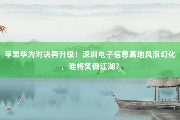 苹果华为对决再升级！深圳电子信息高地风浪幻化，谁将笑傲江湖？