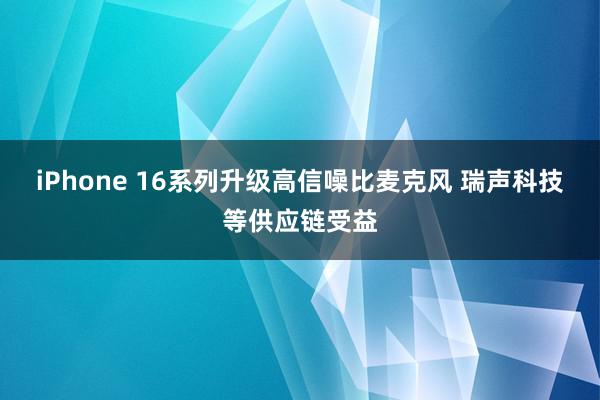 iPhone 16系列升级高信噪比麦克风 瑞声科技等供应链受益