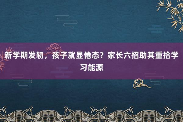 新学期发轫，孩子就显倦态？家长六招助其重拾学习能源