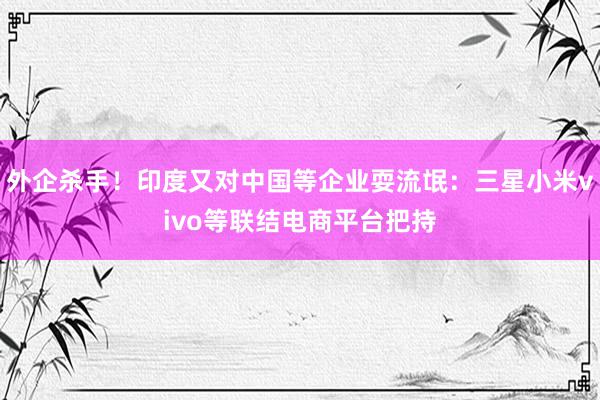 外企杀手！印度又对中国等企业耍流氓：三星小米vivo等联结电商平台把持