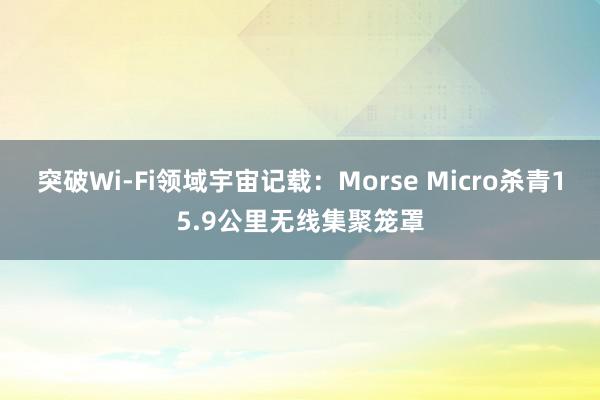 突破Wi-Fi领域宇宙记载：Morse Micro杀青15.9公里无线集聚笼罩