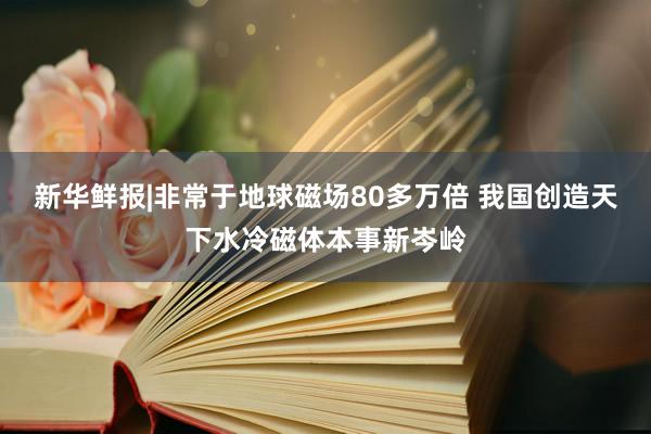 新华鲜报|非常于地球磁场80多万倍 我国创造天下水冷磁体本事新岑岭