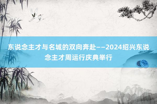 东说念主才与名城的双向奔赴——2024绍兴东说念主才周运行庆典举行