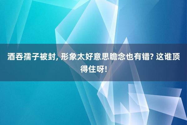 酒吞孺子被封, 形象太好意思瞻念也有错? 这谁顶得住呀!