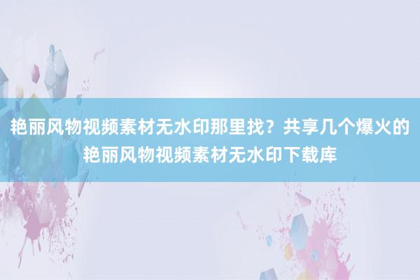 艳丽风物视频素材无水印那里找？共享几个爆火的艳丽风物视频素材无水印下载库