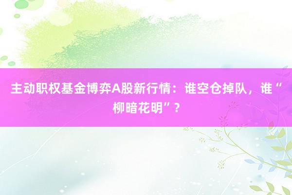 主动职权基金博弈A股新行情：谁空仓掉队，谁“柳暗花明”？